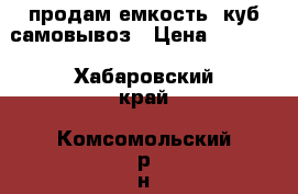 продам емкость 1куб самовывоз › Цена ­ 5 000 - Хабаровский край, Комсомольский р-н, Новый Мир с. Сад и огород » Ёмкости   . Хабаровский край